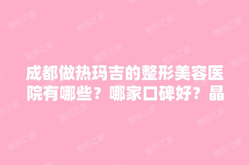 成都做热玛吉的整形美容医院有哪些？哪家口碑好？晶肤做皮肤类挺好