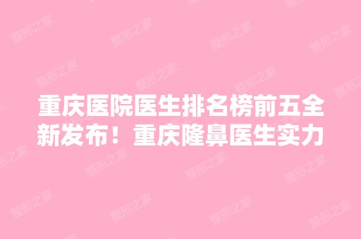 重庆医院医生排名榜前五全新发布！重庆隆鼻医生实力推荐不容错过！