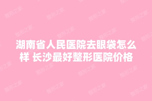 湖南省人民医院去眼袋怎么样 长沙比较好整形医院价格表附去眼袋案例效果