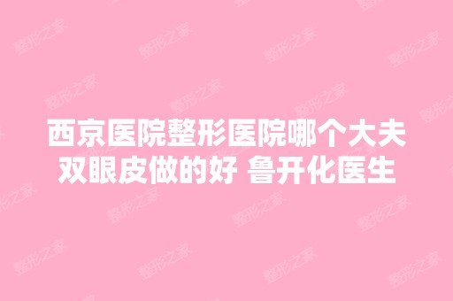 西京医院整形医院哪个大夫双眼皮做的好 鲁开化医生口碑附割双眼皮案例展示