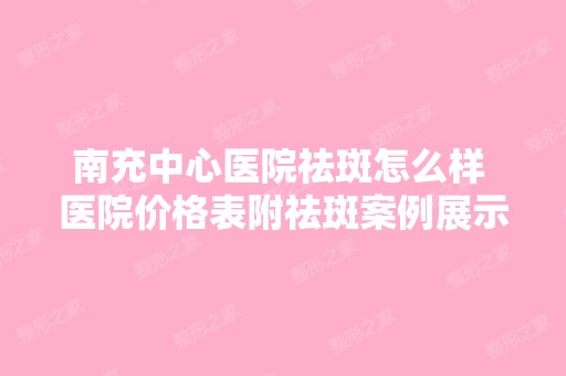 南充中心医院祛斑怎么样 医院价格表附祛斑案例展示