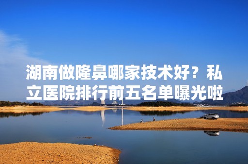 湖南做隆鼻哪家技术好？私立医院排行前五名单曝光啦！含价格表参考