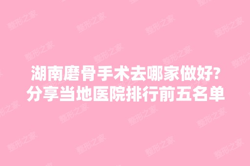 湖南磨骨手术去哪家做好?分享当地医院排行前五名单和费用价格