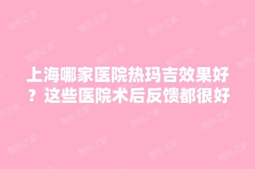 上海哪家医院热玛吉效果好？这些医院术后反馈都很好！