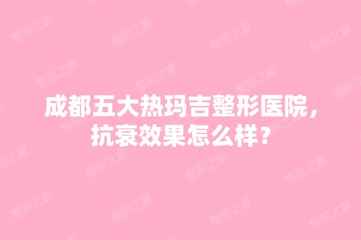 成都五大热玛吉整形医院，抗衰效果怎么样？