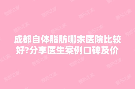 成都自体脂肪哪家医院比较好?分享医生案例口碑及价格表