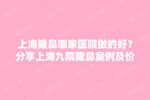 上海隆鼻哪家医院做的好？分享上海九院隆鼻案例及价格表