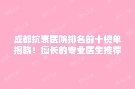 成都抗衰医院排名前十榜单揭晓！擅长的专业医生推荐