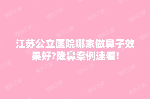 江苏公立医院哪家做鼻子效果好?隆鼻案例速看!