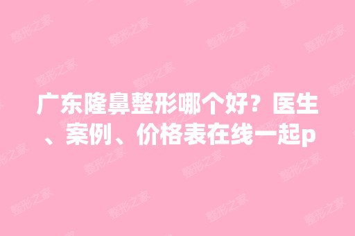 广东隆鼻整形哪个好？医生、案例、价格表在线一起pk