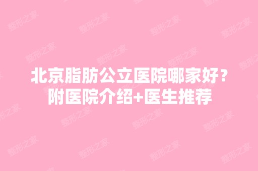 北京脂肪公立医院哪家好？附医院介绍+医生推荐