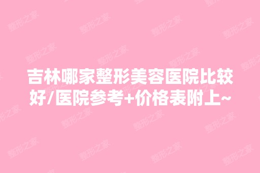 吉林哪家整形美容医院比较好/医院参考+价格表附上~