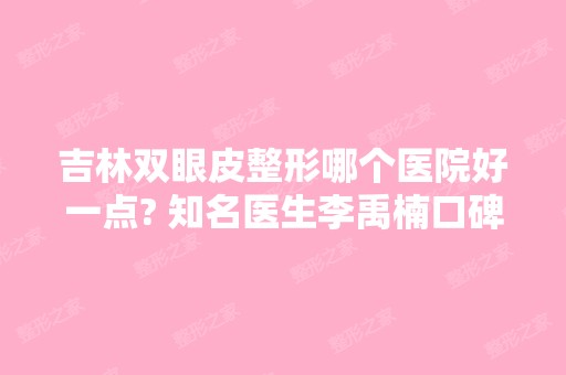 吉林双眼皮整形哪个医院好一点? 知名医生李禹楠口碑及案例一览