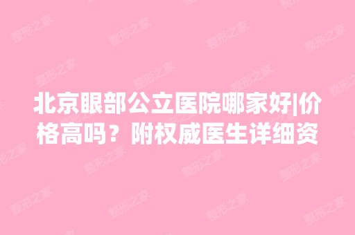 北京眼部公立医院哪家好|价格高吗？附权威医生详细资料