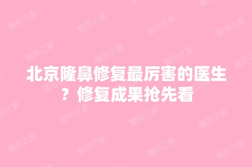 北京隆鼻修复厉害的医生？修复成果抢先看