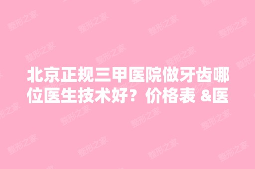 北京正规三甲医院做牙齿哪位医生技术好？价格表 &医生介绍