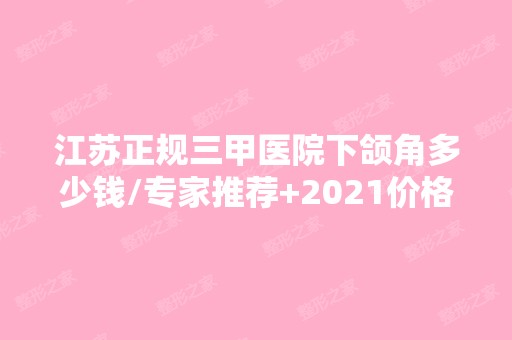 江苏正规三甲医院下颌角多少钱/专家推荐+2024价格表