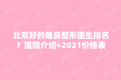 北京好的隆鼻整形医生排名？医院介绍+2024价格表