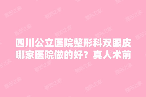 四川公立医院整形科双眼皮哪家医院做的好？真人术前术后实拍~