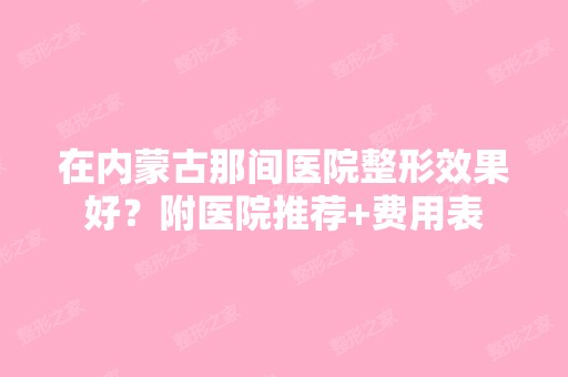 在内蒙古那间医院整形效果好？附医院推荐+费用表