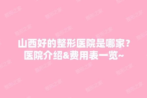 山西好的整形医院是哪家？医院介绍&费用表一览~