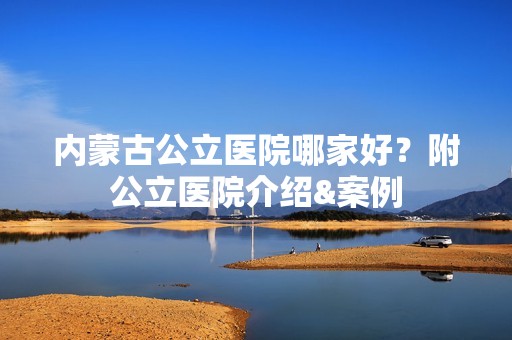 内蒙古公立医院哪家好？附公立医院介绍&案例