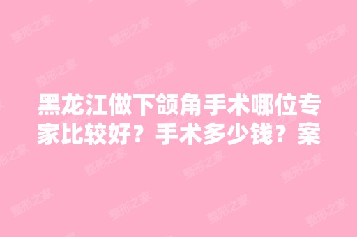 黑龙江做下颌角手术哪位专家比较好？手术多少钱？案例价格查询