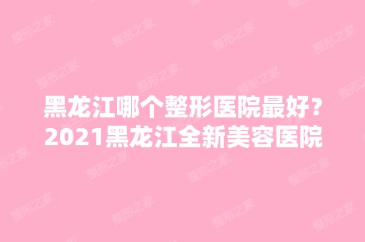 黑龙江哪个整形医院比较好？2024黑龙江全新美容医院推荐~