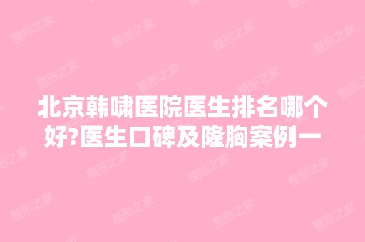 北京韩啸医院医生排名哪个好?医生口碑及隆胸案例一览