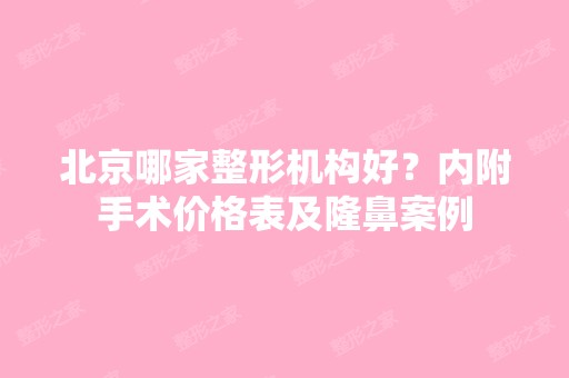 北京哪家整形机构好？内附手术价格表及隆鼻案例