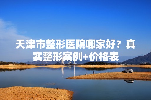 天津市整形医院哪家好？真实整形案例+价格表