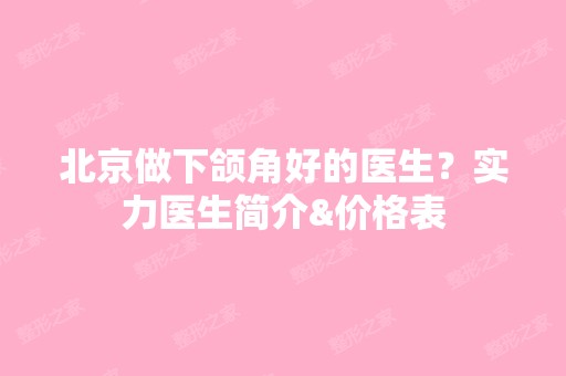 北京做下颌角好的医生？实力医生简介&价格表