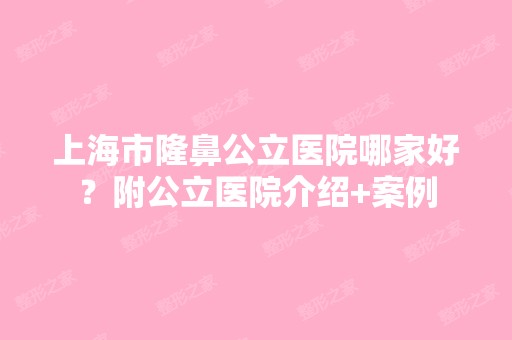 上海市隆鼻公立医院哪家好？附公立医院介绍+案例