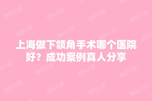 上海做下颌角手术哪个医院好？成功案例真人分享