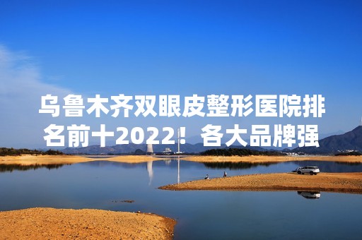 乌鲁木齐双眼皮整形医院排名前十2024！各大品牌强强入围！价格区间来袭!