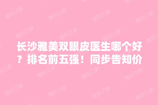 长沙雅美双眼皮医生哪个好？排名前五强！同步告知价格收费情况表！