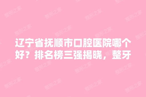 辽宁省抚顺市口腔医院哪个好？排名榜三强揭晓，整牙价格一览