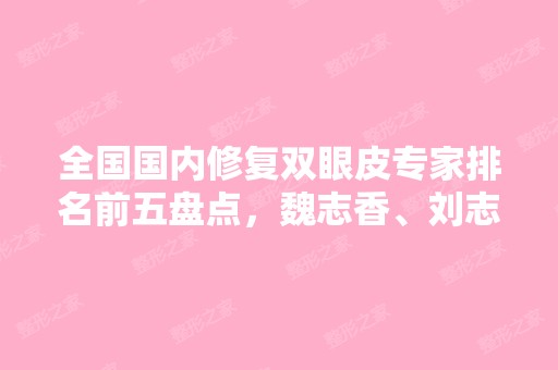 全国国内修复双眼皮专家排名前五盘点，魏志香、刘志刚技术好收费不坑人