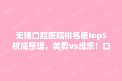 无锡口腔医院排名榜top5权威整理，美奥vs维乐！口碑好评双双爆表