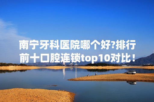 南宁牙科医院哪个好?排行前十口腔连锁top10对比！价格同步上新