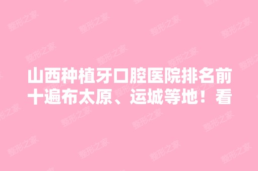 山西种植牙口腔医院排名前十遍布太原、运城等地！看看哪个实力技术更高？