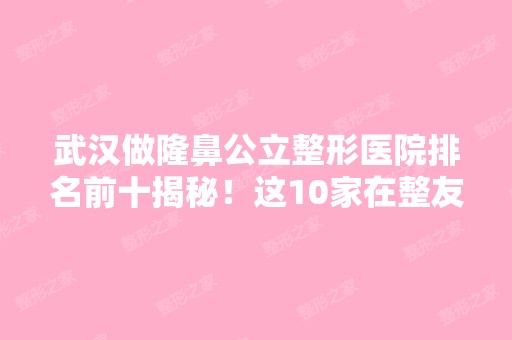 武汉做隆鼻公立整形医院排名前十揭秘！这10家在整友口中效果好且价格正规不乱来