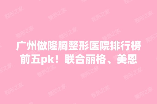 广州做隆胸整形医院排行榜前五pk！联合丽格、美恩、韩后等你站哪家？