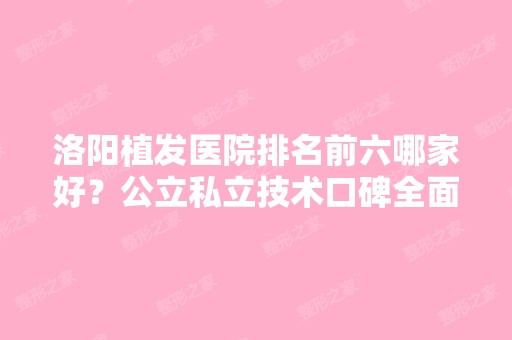 洛阳植发医院排名前六哪家好？公立私立技术口碑全面了解！上价格表！