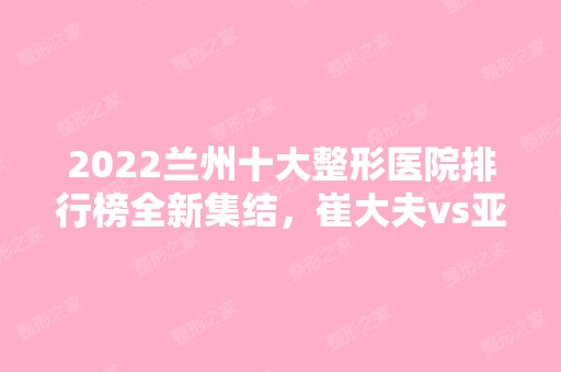 2024兰州十大整形医院排行榜全新集结，崔大夫vs亚韩！口碑双双爆表