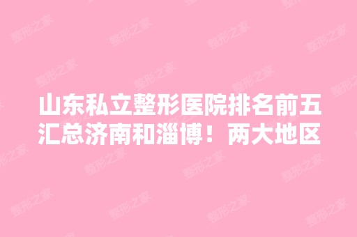 山东私立整形医院排名前五汇总济南和淄博！两大地区机构有得一拼~