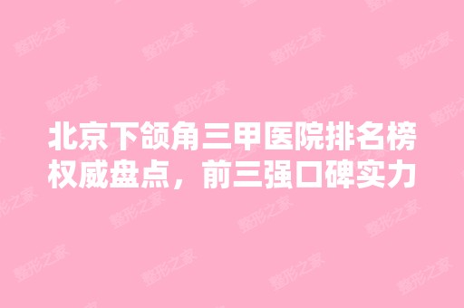 北京下颌角三甲医院排名榜权威盘点，前三强口碑实力不容小觑