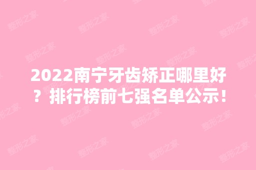 2024南宁牙齿矫正哪里好？排行榜前七强名单公示！这几家口腔正规还实惠