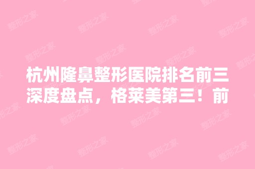 杭州隆鼻整形医院排名前三深度盘点，格莱美第三！前两家万万想不到