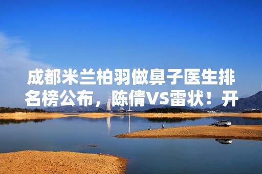 成都米兰柏羽做鼻子医生排名榜公布，陈倩VS雷状！开启隆鼻3.0时代